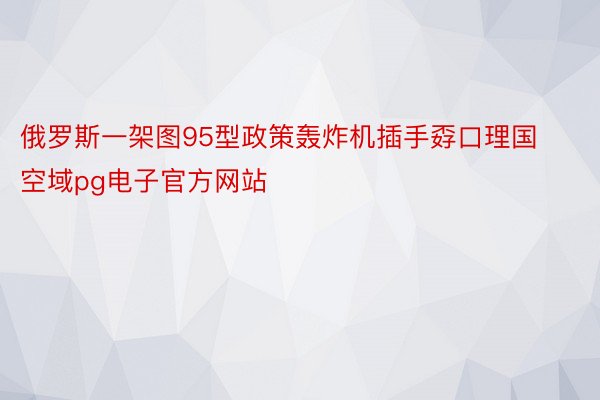 俄罗斯一架图95型政策轰炸机插手孬口理国空域pg电子官方网站