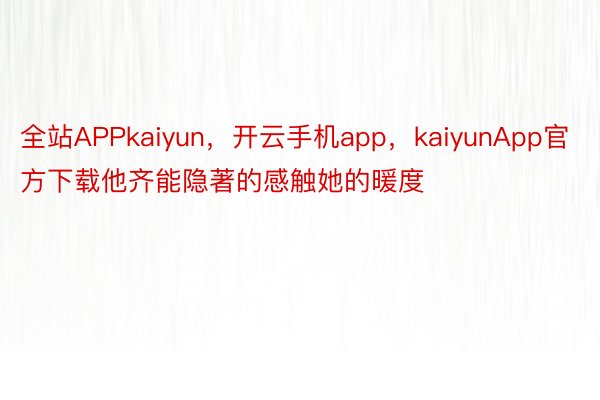 全站APPkaiyun，开云手机app，kaiyunApp官方下载他齐能隐著的感触她的暖度