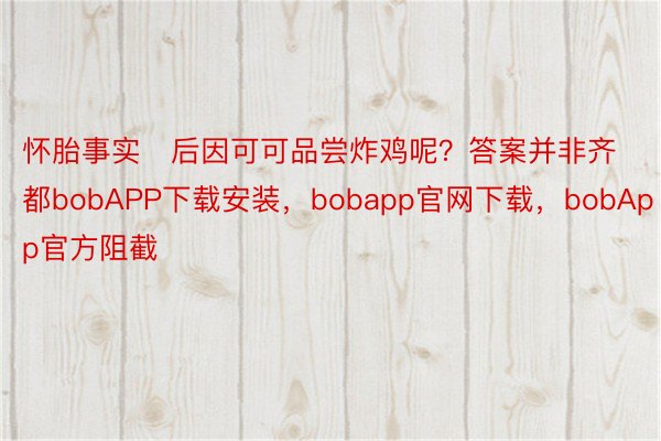 怀胎事实后因可可品尝炸鸡呢？答案并非齐都bobAPP下载安装，bobapp官网下载，bobApp官方阻截