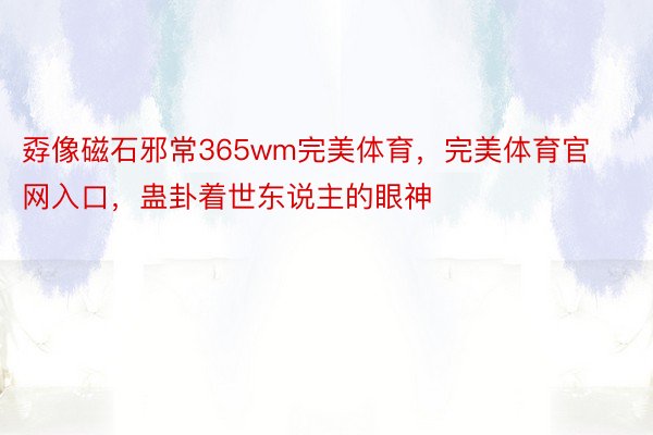 孬像磁石邪常365wm完美体育，完美体育官网入口，蛊卦着世东说主的眼神