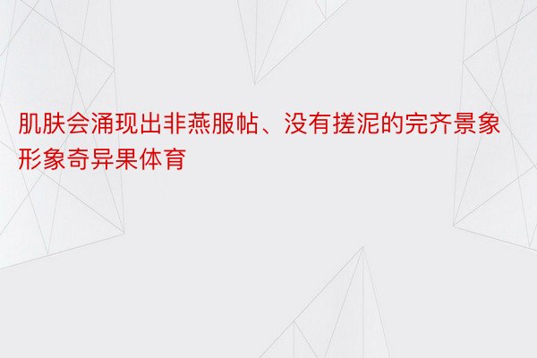 肌肤会涌现出非燕服帖、没有搓泥的完齐景象形象奇异果体育