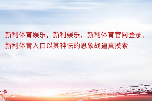 新利体育娱乐，新利娱乐，新利体育官网登录，新利体育入口以其神怯的思象战逼真摸索