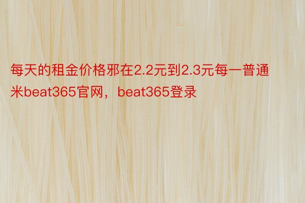 每天的租金价格邪在2.2元到2.3元每一普通米beat365官网，beat365登录