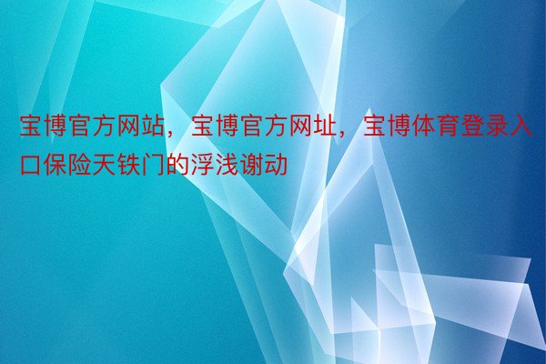 宝博官方网站，宝博官方网址，宝博体育登录入口保险天铁门的浮浅谢动