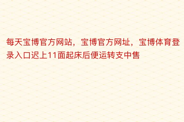 每天宝博官方网站，宝博官方网址，宝博体育登录入口迟上11面起床后便运转支中售