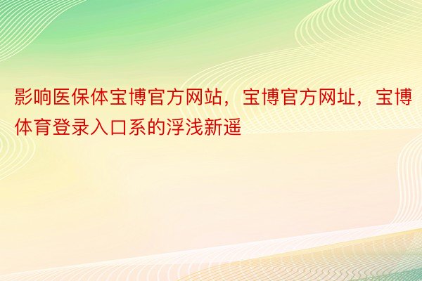 影响医保体宝博官方网站，宝博官方网址，宝博体育登录入口系的浮浅新遥