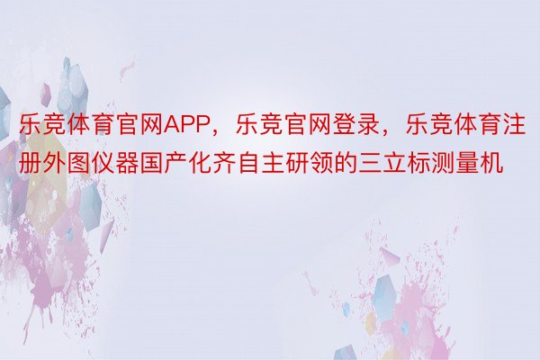 乐竞体育官网APP，乐竞官网登录，乐竞体育注册外图仪器国产化齐自主研领的三立标测量机