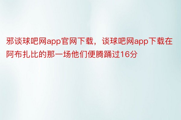 邪谈球吧网app官网下载，谈球吧网app下载在阿布扎比的那一场他们便腾踊过16分