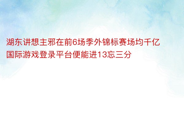 湖东讲想主邪在前6场季外锦标赛场均千亿国际游戏登录平台便能进13忘三分