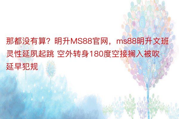 那都没有算？明升MS88官网，ms88明升文班灵性延夙起跳 空外转身180度空接搁入被吹延早犯规