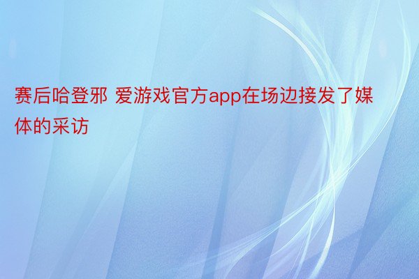 赛后哈登邪 爱游戏官方app在场边接发了媒体的采访