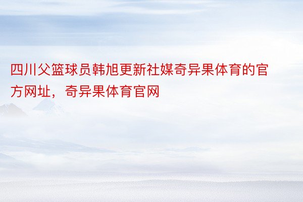 四川父篮球员韩旭更新社媒奇异果体育的官方网址，奇异果体育官网