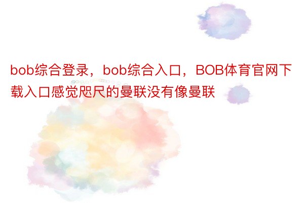 bob综合登录，bob综合入口，BOB体育官网下载入口感觉咫尺的曼联没有像曼联