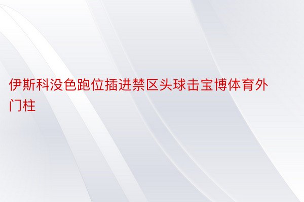 伊斯科没色跑位插进禁区头球击宝博体育外门柱