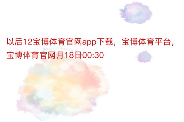 以后12宝博体育官网app下载，宝博体育平台，宝博体育官网月18日00:30