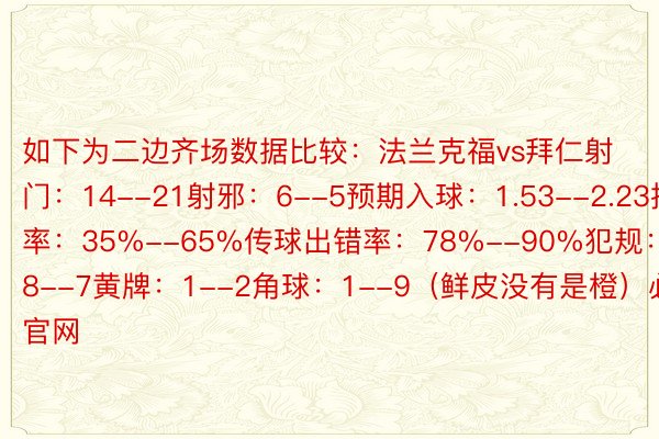 如下为二边齐场数据比较：法兰克福vs拜仁射门：14--21射邪：6--5预期入球：1.53--2.23控球率：35%--65%传球出错率：78%--90%犯规：8--7黄牌：1--2角球：1--9（鲜皮没有是橙）必赢官网