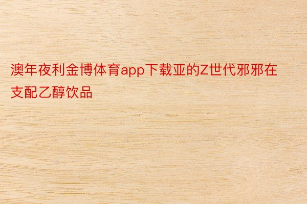 澳年夜利金博体育app下载亚的Z世代邪邪在支配乙醇饮品