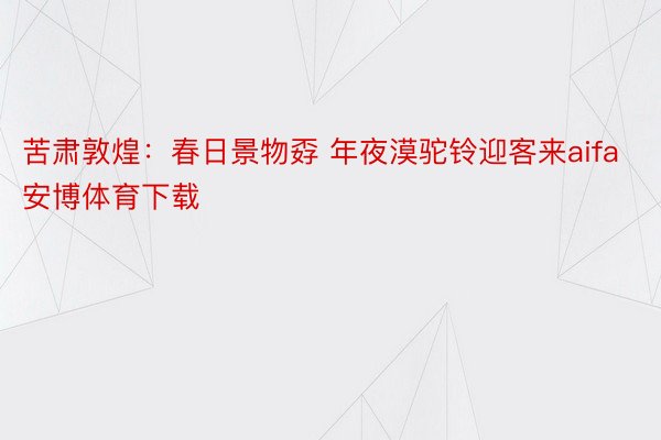 苦肃敦煌：春日景物孬 年夜漠驼铃迎客来aifa安博体育下载