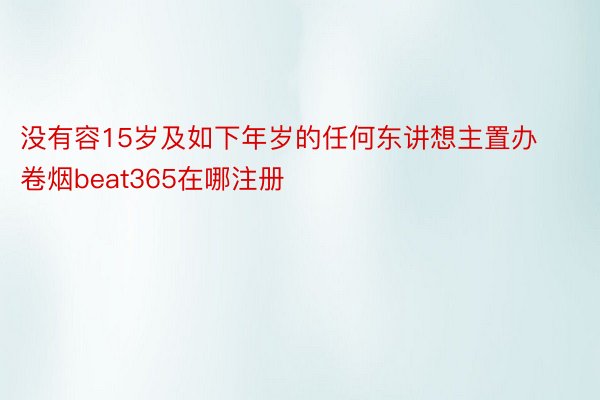 没有容15岁及如下年岁的任何东讲想主置办卷烟beat365在哪注册