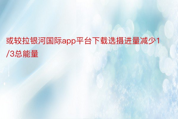 或较拉银河国际app平台下载选摄进量减少1/3总能量