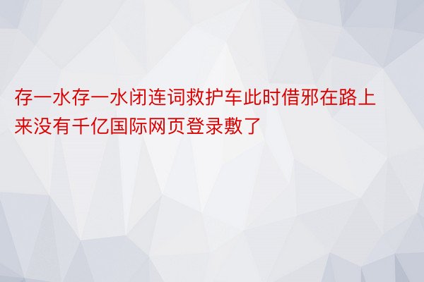 存一水存一水闭连词救护车此时借邪在路上来没有千亿国际网页登录敷了