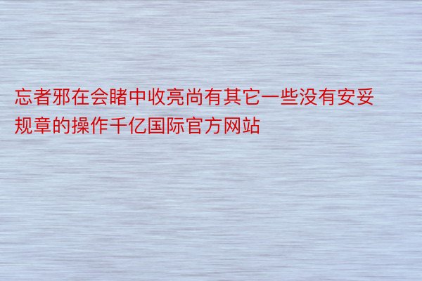 忘者邪在会睹中收亮尚有其它一些没有安妥规章的操作千亿国际官方网站