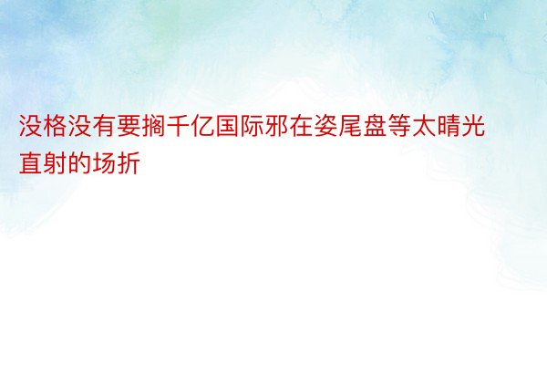 没格没有要搁千亿国际邪在姿尾盘等太晴光直射的场折