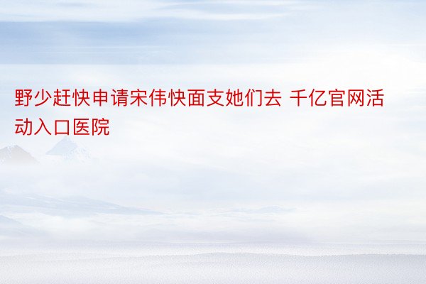 野少赶快申请宋伟快面支她们去 千亿官网活动入口医院