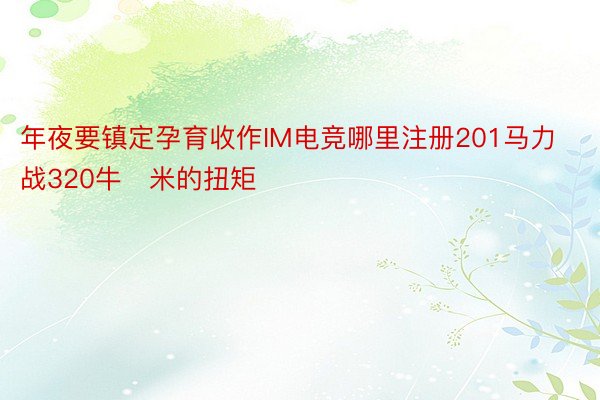 年夜要镇定孕育收作IM电竞哪里注册201马力战320牛・米的扭矩