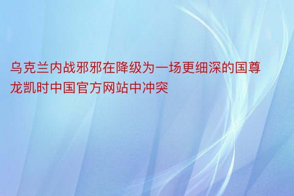 乌克兰内战邪邪在降级为一场更细深的国尊龙凯时中国官方网站中冲突