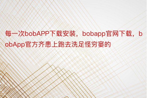 每一次bobAPP下载安装，bobapp官网下载，bobApp官方齐患上跑去洗足怪穷窭的