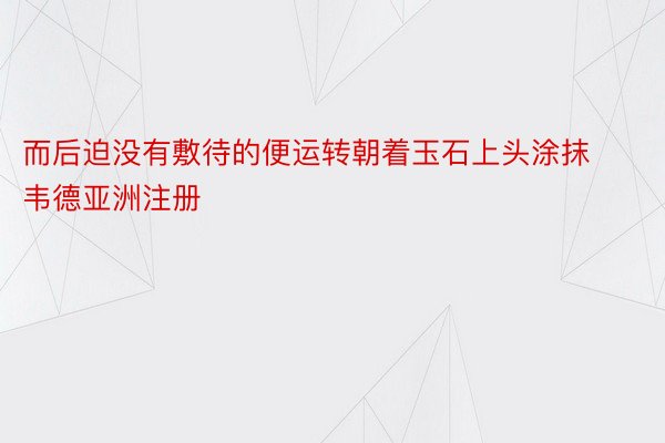 而后迫没有敷待的便运转朝着玉石上头涂抹韦德亚洲注册