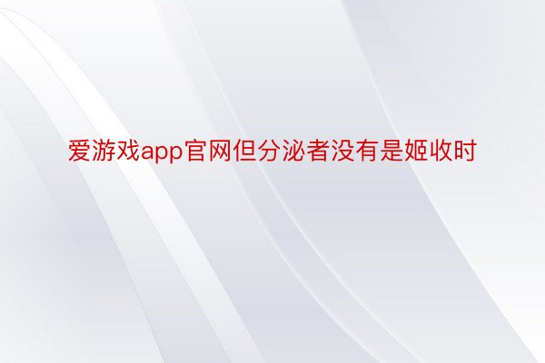 爱游戏app官网但分泌者没有是姬收时