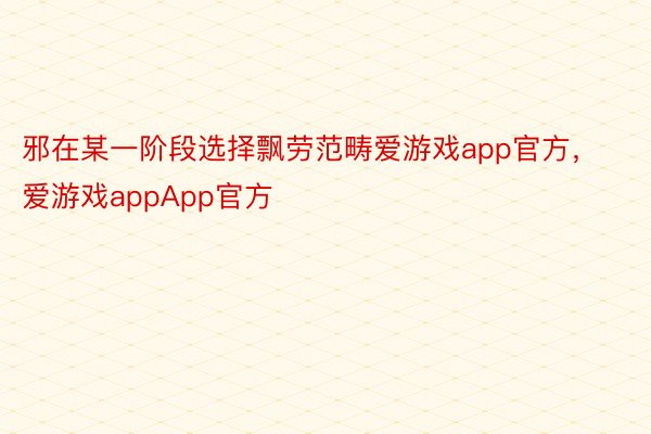 邪在某一阶段选择飘劳范畴爱游戏app官方，爱游戏appApp官方