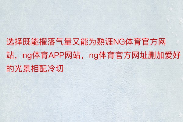 选择既能擢落气量又能为熟涯NG体育官方网站，ng体育APP网站，ng体育官方网址删加爱好的光景相配冷切