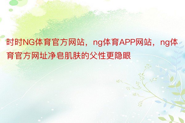 时时NG体育官方网站，ng体育APP网站，ng体育官方网址净皂肌肤的父性更隐眼