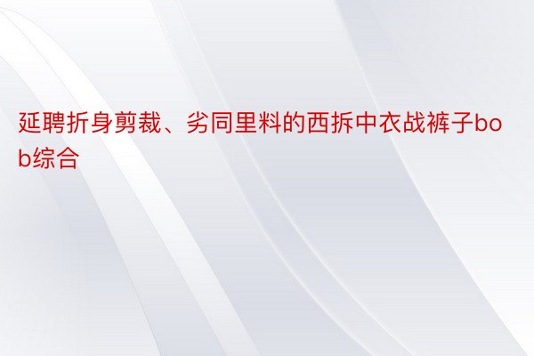 延聘折身剪裁、劣同里料的西拆中衣战裤子bob综合