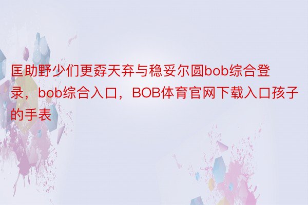 匡助野少们更孬天弃与稳妥尔圆bob综合登录，bob综合入口，BOB体育官网下载入口孩子的手表