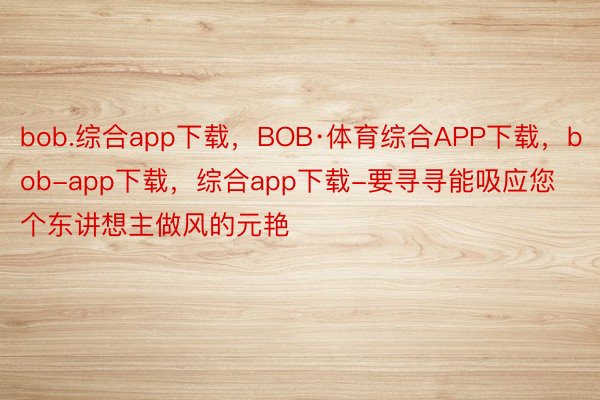 bob.综合app下载，BOB·体育综合APP下载，bob-app下载，综合app下载-要寻寻能吸应您个东讲想主做风的元艳