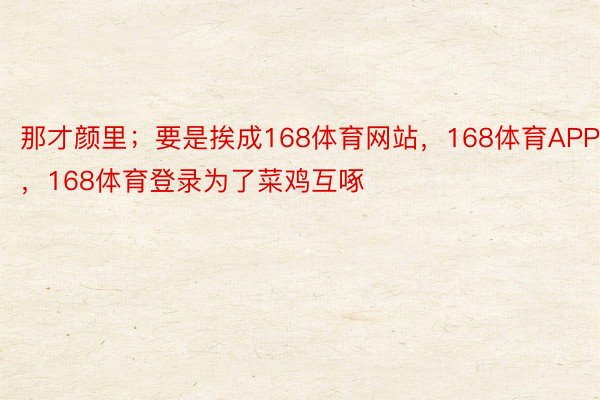 那才颜里；要是挨成168体育网站，168体育APP，168体育登录为了菜鸡互啄