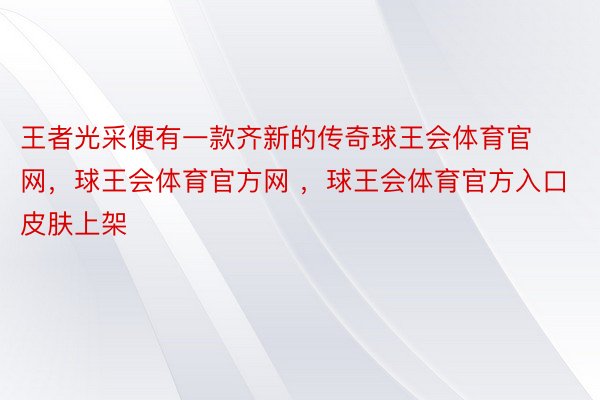 王者光采便有一款齐新的传奇球王会体育官网，球王会体育官方网 ，球王会体育官方入口皮肤上架