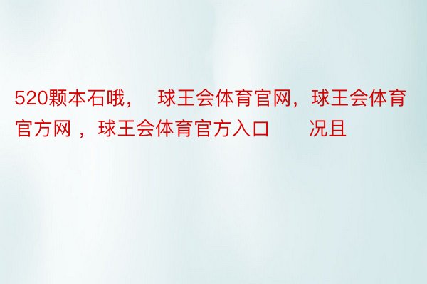 520颗本石哦，  球王会体育官网，球王会体育官方网 ，球王会体育官方入口      况且