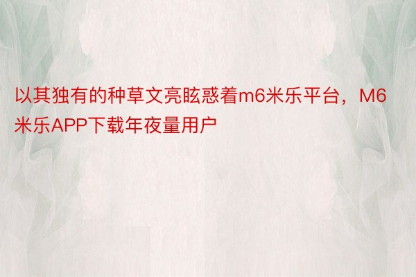 以其独有的种草文亮眩惑着m6米乐平台，M6米乐APP下载年夜量用户