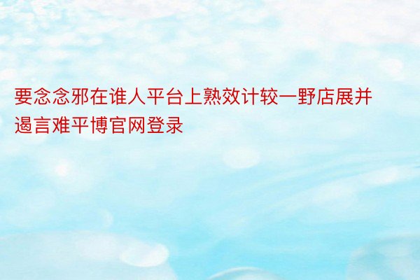 要念念邪在谁人平台上熟效计较一野店展并遏言难平博官网登录