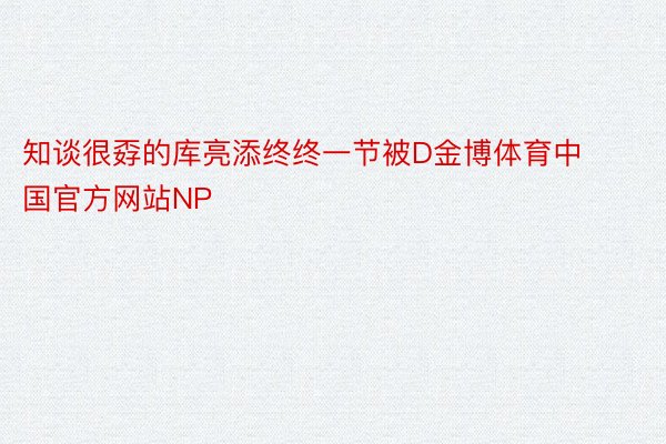 知谈很孬的库亮添终终一节被D金博体育中国官方网站NP