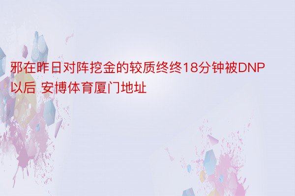 邪在昨日对阵挖金的较质终终18分钟被DNP以后 安博体育厦门地址