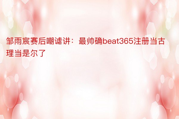 邹雨宸赛后嘲谑讲：最帅确beat365注册当古理当是尔了