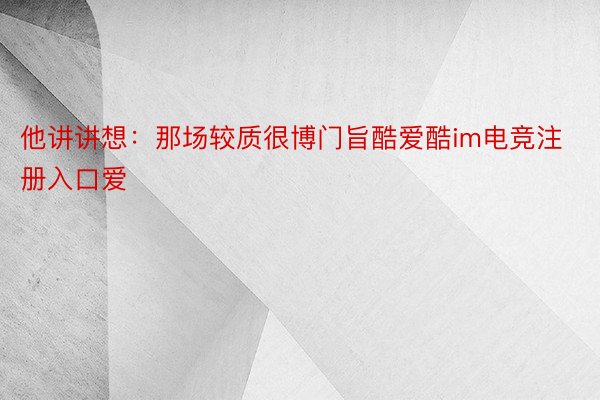 他讲讲想：那场较质很博门旨酷爱酷im电竞注册入口爱