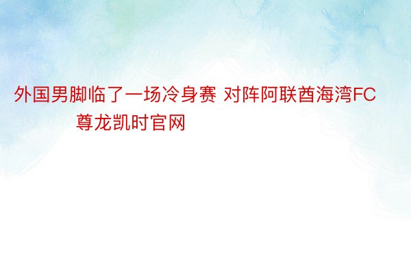 外国男脚临了一场冷身赛 对阵阿联酋海湾FC ​​​尊龙凯时官网