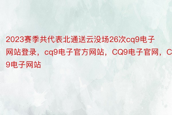 2023赛季共代表北通送云没场26次cq9电子网站登录，cq9电子官方网站，CQ9电子官网，CQ9电子网站